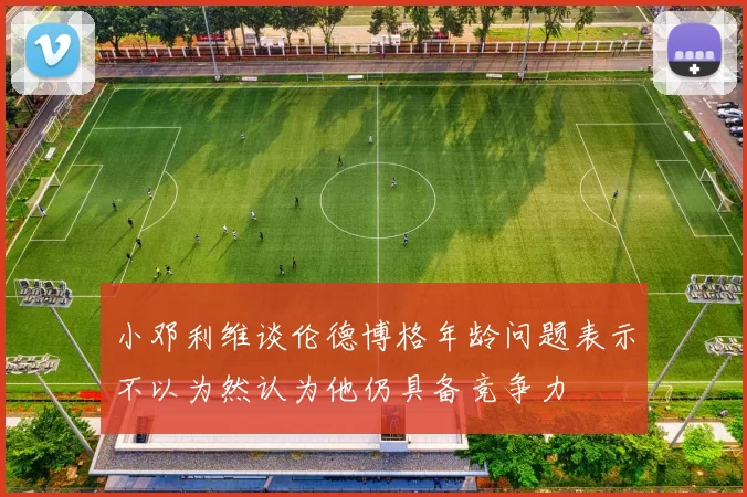 小邓利维谈伦德博格年龄问题表示不以为然认为他仍具备竞争力