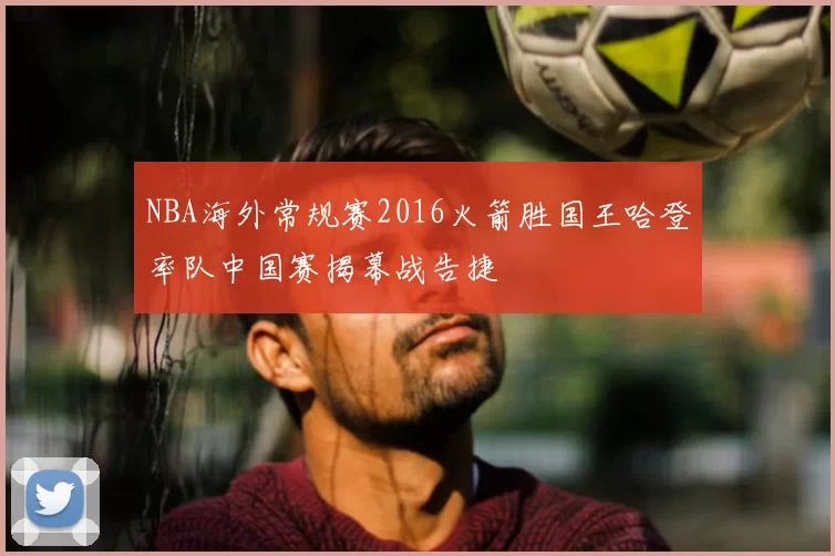 NBA海外常规赛2016火箭胜国王哈登率队中国赛揭幕战告捷
