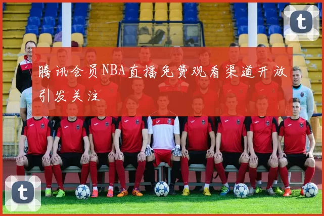腾讯会员NBA直播免费观看渠道开放引发关注