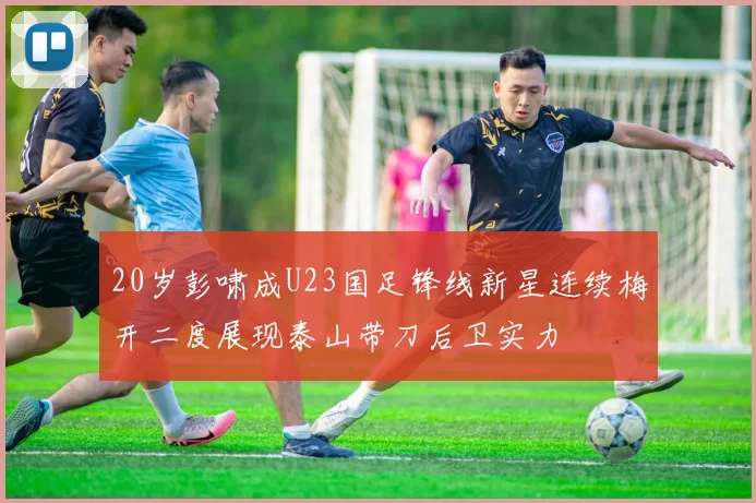 20岁彭啸成U23国足锋线新星连续梅开二度展现泰山带刀后卫实力