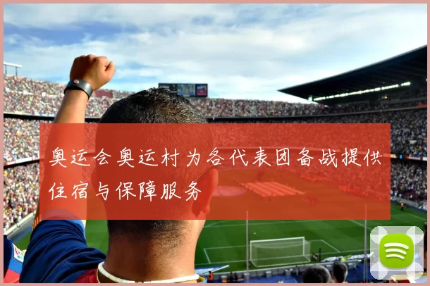 奥运会奥运村为各代表团备战提供住宿与保障服务